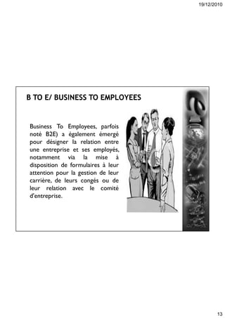 19/12/2010
13
Business To Employees, parfois
noté B2E) a également émergé
pour désigner la relation entre
une entreprise et ses employés,
notamment via la mise à
disposition de formulaires à leur
attention pour la gestion de leur
carrière, de leurs congés ou de
leur relation avec le comité
d'entreprise.
 