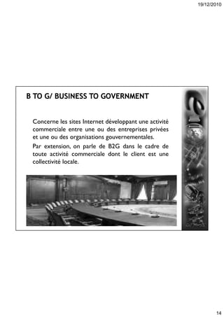 19/12/2010
14
Concerne les sites Internet développant une activité
commerciale entre une ou des entreprises privées
et une ou des organisations gouvernementales.
Par extension, on parle de B2G dans le cadre de
toute activité commerciale dont le client est une
collectivité locale.
 