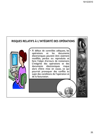 19/12/2010
26
• À défaut de contrôles adéquats, les
opérations et les documents
électroniques peuvent être aisément
modifiés, perdus ou reproduits et
faire l’objet d’erreurs de traitement.
L’intégrité des opérations et des
documents électroniques risque
alors d’être mise en cause, ce qui
pourrait provoquer des conflits au
sujet des conditions de l’opération et
de la facturation.
 