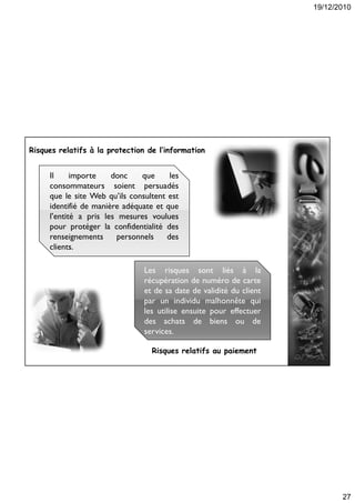 19/12/2010
27
les
clients
Il importe donc que les
consommateurs soient persuadés
que le site Web qu’ils consultent est
identifié de manière adéquate et que
l’entité a pris les mesures voulues
pour protéger la confidentialité des
renseignements personnels des
clients.
Risques relatifs à la protection de l’information
la
services
Les risques sont liés à la
récupération de numéro de carte
et de sa date de validité du client
par un individu malhonnête qui
les utilise ensuite pour effectuer
des achats de biens ou de
services.
Risques relatifs au paiement
 