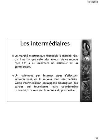 19/12/2010
33
Les intermédiaires
 Le marché électronique reproduit le marché réel,
car il ne fait que relier des acteurs de ce monde
réel. On a au minimum un acheteur et un
commerçant.
 Un paiement par Internet peut s'effectuer
indirectement, via le serveur d'un intermédiaire.
Cette intermédiation présuppose l'inscription des
parties qui fournissent leurs coordonnées
bancaires, stockées sur le serveur du prestataire.
 
