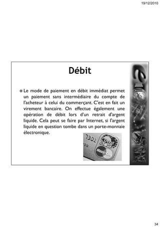 19/12/2010
34
Débit
 Le mode de paiement en débit immédiat permet
un paiement sans intermédiaire du compte de
l'acheteur à celui du commerçant. C'est en fait un
virement bancaire. On effectue également une
opération de débit lors d’un retrait d'argent
liquide. Cela peut se faire par Internet, si l'argent
liquide en question tombe dans un porte-monnaie
électronique.
 