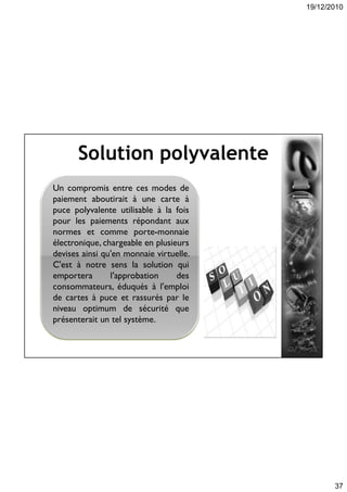 19/12/2010
37
Solution polyvalente
Un compromis entre ces modes de
paiement aboutirait à une carte à
puce polyvalente utilisable à la fois
pour les paiements répondant aux
normes et comme porte-monnaie
électronique, chargeable en plusieurs
devises ainsi qu'en monnaie virtuelle.
C'est à notre sens la solution qui
emportera l'approbation des
consommateurs, éduqués à l'emploi
de cartes à puce et rassurés par le
niveau optimum de sécurité que
présenterait un tel système.
 