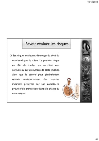 19/12/2010
41
Savoir évaluer les risques
 les risques se situent davantage du côté du
marchand que du client. Le premier risque
en effet de tomber sur un client non
solvable ou sur un numéro de carte invalide,
alors que le second peut généralement
obtenir remboursement des sommes
indûment prélevées sur son compte, la
preuve de la transaction étant à la charge du
commerçant.
 