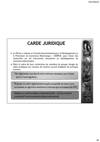 19/12/2010
44
 Le Maroc a institué un Comité Interministériel pour le Développement et
la Promotion du Commerce Électronique – CIDPCE– pour mener des
recherches sur les instruments nécessaires au développement du
commerce électronique.
 Dans le cadre de leurs recherches, les membres du groupe chargés du
cadre juridiques ont convenu de commun accord d’adopter les principes
suivants:
 