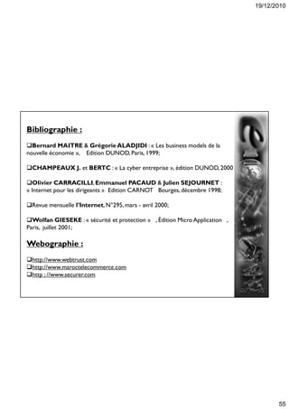 19/12/2010
55
Bibliographie :
Bernard MAITRE  GrégorieALADJIDI : « Les business models de la
nouvelle économie », Edition DUNOD, Paris, 1999;
CHAMPEAUX J. et BERTC : « La cyber entreprise », édition DUNOD, 2000
Olivier CARRACILLI,Emmanuel PACAUD  Julien SEJOURNET :
« Internet pour les dirigeants » Edition CARNOT Bourges, décembre 1998;
Revue mensuelle l’Internet, N°295, mars - avril 2000;
Wolfan GIESEKE : « sécurité et protection » , Édition Micro Application ,
Paris, juillet 2001;
Webographie :
http://www.webtrust.com
http://www.maroctelecommerce.com
http ; //www.securer.com
 