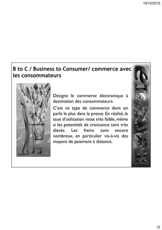 19/12/2010
12
B to C / Business to Consumer/ commerce avec
les consommateurs
Désigne le commerce électronique à
destination des consommateurs.
C’est ce type de commerce dont on
parle le plus dans la presse. En réalité, le
taux d’utilisation reste très faible, même
si les potentiels de croissance sont très
élevés. Les freins sont encore
nombreux, en particulier vis-à-vis des
moyens de paiement à distance.
 