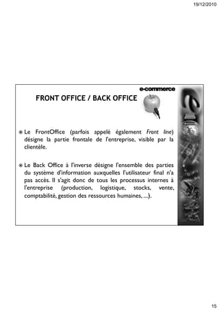 19/12/2010
15
 Le FrontOffice (parfois appelé également Front line)
désigne la partie frontale de l'entreprise, visible par la
clientèle.
 Le Back Office à l'inverse désigne l'ensemble des parties
du système d'information auxquelles l'utilisateur final n'a
pas accès. Il s'agit donc de tous les processus internes à
l'entreprise (production, logistique, stocks, vente,
comptabilité, gestion des ressources humaines, ...).
 