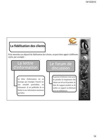 19/12/2010
19
La fidélisation des clients
Pour atteindre cet objectif de fidélisation des clients, on peut faire appel à différents
outils, par exemple :
La lettre
d'information
La lettre d'information est un
message qui renseigne l'inscrit sur
une actualité particulière, un
évènement. Il est préférable de se
limiter à une information maximum
par lettre.
Le forum de
discussion
Il permet d'informer mais aussi
de prendre la température des
clients sur tel ou tel produit, de
faire du support produit ou de
mettre en rapport un fabricant
avec ses utilisateurs.
 