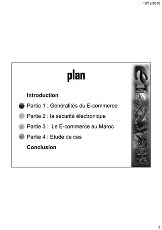 19/12/2010
3
Introduction
Partie 1 : Généralités du E-commerce
Partie 2 : la sécurité électronique
Partie 3 : Le E-commerce au Maroc
Partie 4 : Etude de cas
Conclusion
 
