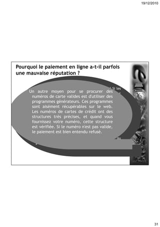 19/12/2010
31
Pourquoi le paiement en ligne a-t-il parfois
une mauvaise réputation ?
Parce qu'on mélange tous les types de fraude ! Si les
interceptions de numéro de cartes par des pirates sont
rares et difficiles, les fraudes elles ne le sont pas !
Alors comment les escrocs se procurent-ils le plus
souvent les données ? En se fatiguant le moins possible
en fait ; Quand vous remettez votre carte à un
commerçant dans la vie réelle, il dispose de votre
numéro de carte. Une précaution élémentaire: ne
quittez jamais des yeux votre carte lors d'un
paiement, et n'acceptez pas qu'on l'emmène dans
l'arrière boutique pour aller chercher la machine ou
pour toute autre raison.
Un autre moyen pour se procurer des
numéros de carte valides est d'utiliser des
programmes générateurs. Ces programmes
sont aisément récupérables sur le web.
Les numéros de cartes de crédit ont des
structures très précises, et quand vous
fournissez votre numéro, cette structure
est vérifiée. Si le numéro n'est pas valide,
le paiement est bien entendu refusé.
 