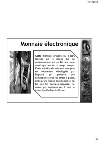 19/12/2010
36
Monnaie électronique
Cette monnaie virtuelle, ou e-cash,
stockée sur le disque dur du
consommateur est en fait une suite
numérique codée à usage unique.
Cette solution de paiement anonyme
est notamment développée par
Digicash qui propose une
compatibilité avec les cartes à puces,
ainsi qu'une bonne confidentialité, du
fait que les données transitant ne
soient pas copiables ou, à tout le
moins, inutilisables isolément.
 