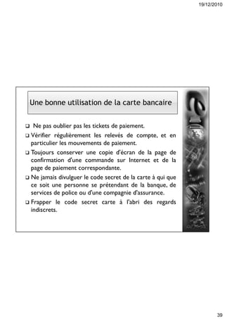 19/12/2010
39
 Ne pas oublier pas les tickets de paiement.
 Vérifier régulièrement les relevés de compte, et en
particulier les mouvements de paiement.
 Toujours conserver une copie d'écran de la page de
confirmation d'une commande sur Internet et de la
page de paiement correspondante.
 Ne jamais divulguer le code secret de la carte à qui que
ce soit une personne se prétendant de la banque, de
services de police ou d'une compagnie d'assurance.
 Frapper le code secret carte à l'abri des regards
indiscrets.
Une bonne utilisation de la carte bancaire
 