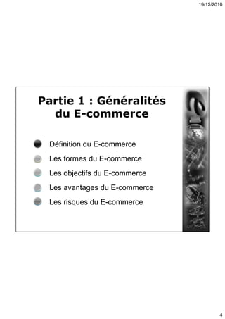 19/12/2010
4
Partie 1 : Généralités
du E-commerce
Définition du E-commerce
Les formes du E-commerce
Les objectifs du E-commerce
Les avantages du E-commerce
Les risques du E-commerce
 