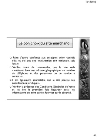 19/12/2010
40
Le bon choix du site marchand
 Faire d'abord confiance aux enseignes qu’on connait
déjà, et qui ont une implantation soit nationale, soit
locale.
 Vérifier, avant de commander, que le site web
mentionne bien une adresse géographique, un numéro
de téléphone et des personnes ou un service à
contacter.
 Il est également souhaitable que le site précise ses
coordonnées juridiques .
 Vérifier la présence des Conditions Générales de Vente
et les lire la première fois Regarder aussi les
informations qui sont parfois fournies sur la sécurité.
 