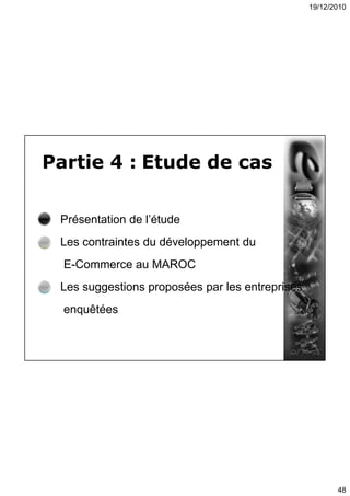 19/12/2010
48
Partie 4 : Etude de cas
Présentation de l’étude
Les contraintes du développement du
E-Commerce au MAROC
Les suggestions proposées par les entreprises
enquêtées
 