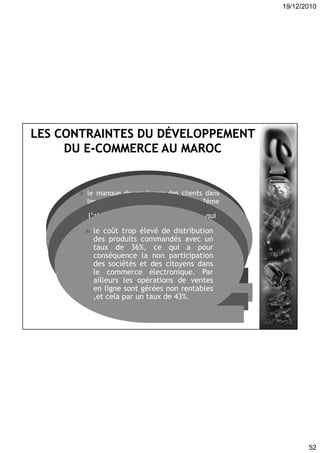 19/12/2010
52
l’insécurité des transactions
effectuées sur Internet se situe en
première position avec 61%des
réponses, cela s’explique par le
problème du partage qui frappe la
majorité des entreprises, pas au
Maroc seulement mais même dans les
pays européens et les Etat-unis.
 le manque de confiance des clients dans
les transactions en ligne se met en 2éme
position par un taux de 54%des réponses .
D’abord les entreprises , ainsi que les
consommateurs ont peur d’entrer dans le
marché virtuel et s’attachent encore au
marché traditionnel.
En suite le taux de bancarisation est
encore faible et cela constitue un frein au
développement du e-commerce par un
taux de 40%des réponses.
 l’absence de législation qui
réglemente le commerce électronique
avec un taux de 47% des
réponses.Donc le commerçant ainsi
que la société n’est pas protégée
contre l’abus et la fraude,
l’inexistence d’une loi qui régie la
matière empêche les consommateurs à
se lancer dans le marché électronique.
 le coût trop élevé de distribution
des produits commandés avec un
taux de 36%, ce qui a pour
conséquence la non participation
des sociétés et des citoyens dans
le commerce électronique. Par
ailleurs les opérations de ventes
en ligne sont gérées non rentables
,et cela par un taux de 43%.
 
