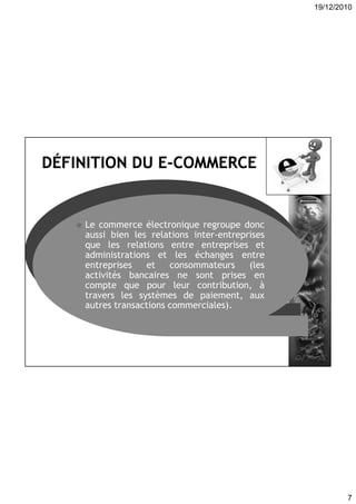 19/12/2010
7
 Ensemble des activités commerciales
effectuées sur les réseaux
électroniques, incluant la promotion,
la vente en ligne de produits et
services, et le service client, etc.
 Le commerce électronique regroupe donc
aussi bien les relations inter-entreprises
que les relations entre entreprises et
administrations et les échanges entre
entreprises et consommateurs (les
activités bancaires ne sont prises en
compte que pour leur contribution, à
travers les systèmes de paiement, aux
autres transactions commerciales).
 