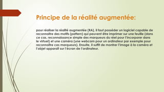 Principe de la réalité augmentée:
pour réaliser la réalité augmentée (RA), il faut posséder un logiciel capable de
reconnaitre des motifs (pattern) qui peuvent être imprimer sur une feuille (dans
ce cas, reconnaissance simple des marqueurs du réel pour l’incorporer dans
le virtuel) et une caméra (une webcam pour un ordinateur par exemple pour
reconnaître ces marqueurs). Ensuite, il suffit de montrer l’image à la caméra et
l’objet apparaît sur l’écran de l’ordinateur.
 