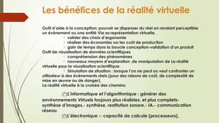 Les bénéfices de la réalité virtuelle
Outil d’aide à la conception: pouvoir se dispenser du réel en rendant perceptible
un événement ou une entité Via sa représentation virtuelle.
valider des choix d’ergonomie

réaliser des économies sur les coût de production

gain de temps dans la boucle conception-validation d’un produit

Outil de visualisation de données scientifiques
compréhension des phénomènes

nouveaux moyens d’exploration ,de manipulation de La réalité

virtuelle pour la visualisation scientifique,
Simulation de situation : lorsque l’on ne peut ou veut confronter un

utilisateur à des évènements réels (pour des raisons de coût, de complexité de
mise en œuvre ou de danger),
La réalité virtuelle à la croisée des chemins:
L’informatique et l’algorithmique : générer des
environnements Virtuels toujours plus réalistes, et plus complets-
synthèse d’images.- synthèse, restitution sonore.- IA.- communication
réseau
L’électronique :- capacité de calcule (processeurs),

 