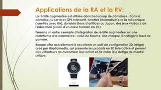 Applications de la RA et la RV:
La réalité augmentée est utilisée dans beaucoup de domaines . Dans le
domaine du service (GPS interactif, lunettes informatives),de la mécanique
(lunettes avec RA), du loisirs (feux d’artifices au Japon, des jeux vidéos ), de
l’éducation (vision d’un cœur humain en 3D).
Prenons un autre exemple d’intégration de réalité augmentée sur une
plateforme d’e-commerce : celui de Baume, une marque d’horlogerie haut de
gamme.
Baume offre actuellement à ses clients un outil de configuration 3D intégré
créé par Hapticmedia, qui présente les produits en 3D interactive et permet
aux utilisateurs de customiser leur achat et de créer leur design de montre
unique.
 