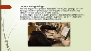 Les jeux ou « gaming »
Domaine d’application principal de la réalité virtuelle, le « gaming » est en tel
développement que plusieurs jeux sortent tous les jours sur le marché. Les
éditeurs l’ont bien compris, ce marché explose.
Les technologies évoluent, la qualité graphique des réalisations et l’élaboration
de scénarios très poussés aussi. La réalité augmentée est prévue très bientôt
avec l’arrivée de nouveaux casques très puissants.
 