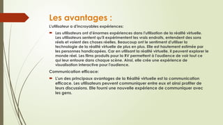 Les avantages :
L'utilisateur a d'incroyables expériences:
 Les utilisateurs ont d'énormes expériences dans l'utilisation de la réalité virtuelle.
Les utilisateurs sentent qu'il expérimentent les vrais endroits, entendent des sons
réels et voient des choses réelles. Beaucoup ont le sentiment d'utiliser la
technologie de la réalité virtuelle de plus en plus. Elle est hautement estimée par
les personnes handicapées. Car en utilisant la réalité virtuelle, il peuvent explorer le
monde réel. Les films produits pour la RV permettent à l'audience de voir tout ce
qui leur entoure dans chaque scène. Ainsi, elle crée une expérience de
visualisation interactive pour l'audience.
Communication efficace:
 L'un des principaux avantages de la Réalité virtuelle est la communication
efficace. Les utilisateurs peuvent communiquer entre eux et ainsi profiter de
leurs discussions. Elle fourni une nouvelle expérience de communiquer avec
les gens.
 