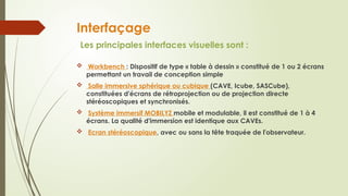 Interfaçage
Les principales interfaces visuelles sont :
 Workbench : Dispositif de type « table à dessin » constitué de 1 ou 2 écrans
permettant un travail de conception simple
 Salle immersive sphérique ou cubique (CAVE, Icube, SASCube),
constituées d'écrans de rétroprojection ou de projection directe
stéréoscopiques et synchronisés.
 Système immersif MOBILYZ mobile et modulable, il est constitué de 1 à 4
écrans. La qualité d'immersion est identique aux CAVEs.
 Ecran stéréoscopique, avec ou sans la tête traquée de l'observateur.
 