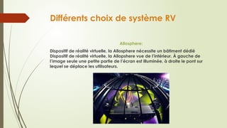 Différents choix de système RV
Allosphere:
Dispositif de réalité virtuelle, la Allosphere nécessite un bâtiment dédié
Dispositif de réalité virtuelle, la Allopshere vue de l’intérieur. À gauche de
l’image seule une petite partie de l’écran est illuminée, à droite le pont sur
lequel se déplace les utilisateurs.
 