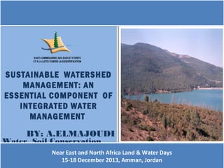 SUSTAINABLE WATERSHED
SUSTAINABLE WATERSHED
MANAGEMENT: AN
MANAGEMENT: AN
ESSENTIAL COMPONENT OF
ESSENTIAL COMPONENT OF
INTEGRATED WATER
INTEGRATED WATER
MANAGEMENT
MANAGEMENT
BY: A.ELMAJOUDI
BY: A.ELMAJOUDI

Water, Soil Conservation
Water, Soil Conservation
and Forests
and ForestsNear East and North Africa Land & Water Days
Near East
Protection Division and North Africa Land & Water Days
Protection Division
15-18 December
15-18 December
(HCEFLCD- MOROCCO) 2013, Amman, Jordan
(HCEFLCD- MOROCCO) 2013, Amman, Jordan

 