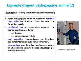 Exemple d’agent pédagogique animé (2)
-----------------------------------------------------------------------------------------------------Steve (Soar Training Expert for Virtual Environment)
• agent pédagogique animé et autonome construit
pour aider les étudiants dans les cours de
formation navale
• représenté par un personnage capable
de
démontrer des procédures
– par des gestes
– par communication verbale

• peut contrôler l‘apprentissage de l'étudiant
pendant l'interaction avec l'environnement.
• communique avec l'étudiant en langage naturel
en utilisant une voix synthétisée (développé par
Entropic Research).

Le personnage Steve

 