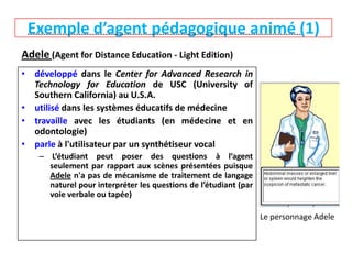Exemple d’agent pédagogique animé (1)

------------------------------------------------------------------------------------------------------

Adele (Agent for Distance Education - Light Edition)
• développé dans le Center for Advanced Research in
Technology for Education de USC (University of
Southern California) au U.S.A.
• utilisé dans les systèmes éducatifs de médecine
• travaille avec les étudiants (en médecine et en
odontologie)
• parle à l'utilisateur par un synthétiseur vocal
– L’étudiant peut poser des questions à l’agent
seulement par rapport aux scènes présentées puisque
Adele n'a pas de mécanisme de traitement de langage
naturel pour interpréter les questions de l’étudiant (par
voie verbale ou tapée)
Le personnage Adele

 