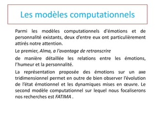 Les modèles computationnels
Parmi les modèles computationnels d'émotions et de
personnalité existants, deux d’entre eux ont particulièrement
attirés notre attention.
Le premier, Alma, a l'avantage de retranscrire
de manière détaillée les relations entre les émotions,
l’humeur et la personnalité.
La représentation proposée des émotions sur un axe
tridimensionnel permet en outre de bien observer l’évolution
de l’état émotionnel et les dynamiques mises en œuvre. Le
second modèle computationnel sur lequel nous focaliserons
nos recherches est FATIMA .

 