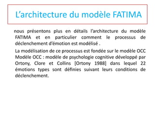 L’architecture du modèle FATIMA
nous présentons plus en détails l’architecture du modèle
FATIMA et en particulier comment le processus de
déclenchement d’émotion est modélisé .
La modélisation de ce processus est fondée sur le modèle OCC
Modèle OCC : modèle de psychologie cognitive développé par
Ortony, Clore et Collins [Ortony 1988] dans lequel 22
émotions types sont déﬁnies suivant leurs conditions de
déclenchement.

 