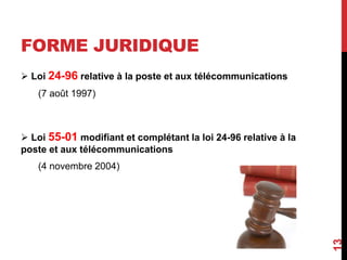 FORME JURIDIQUE 
 Loi 24-96 relative à la poste et aux télécommunications 
(7 août 1997) 
 Loi 55-01 modifiant et complétant la loi 24-96 relative à la 
poste et aux télécommunications 
(4 novembre 2004) 
13 
 