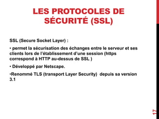 LES PROTOCOLES DE 
SÉCURITÉ (SSL) 
SSL (Secure Socket Layer) : 
• permet la sécurisation des échanges entre le serveur et ses 
clients lors de l’établissement d’une session (https 
correspond à HTTP au-dessus de SSL ) 
• Développé par Netscape. 
•Renommé TLS (transport Layer Security) depuis sa version 
3.1 
17 
 
