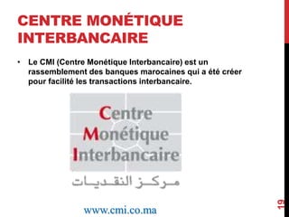 CENTRE MONÉTIQUE 
INTERBANCAIRE 
• Le CMI (Centre Monétique Interbancaire) est un 
rassemblement des banques marocaines qui a été créer 
pour facilité les transactions interbancaire. 
19 
www.cmi.co.ma 
 