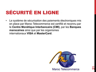 SÉCURITÉ EN LIGNE 
• Le système de sécurisation des paiements électroniques mis 
en place par Maroc Telecommerce est certifié et reconnu par 
le Centre Monétique Interbancaire (CMI), par les Banques 
marocaines ainsi que par les organismes 
internationaux VISA et MasterCard. 
21 
 