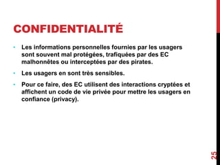 CONFIDENTIALITÉ 
• Les informations personnelles fournies par les usagers 
sont souvent mal protégées, trafiquées par des EC 
malhonnêtes ou interceptées par des pirates. 
• Les usagers en sont très sensibles. 
• Pour ce faire, des EC utilisent des interactions cryptées et 
affichent un code de vie privée pour mettre les usagers en 
confiance (privacy). 
25 
 