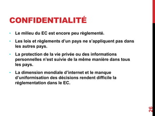 CONFIDENTIALITÉ 
• Le milieu du EC est encore peu règlementé. 
• Les lois et règlements d’un pays ne s’appliquent pas dans 
les autres pays. 
• La protection de la vie privée ou des informations 
personnelles n’est suivie de la même manière dans tous 
les pays. 
• La dimension mondiale d’internet et le manque 
d’uniformisation des décisions rendent difficile la 
réglementation dans le EC. 
26 
 