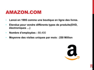 AMAZON.COM 
• Lancé en 1995 comme une boutique en ligne des livres. 
• Etendue pour vendre différents types de produits(DVD, 
électroniques …) 
• Nombre d’employées : 88,400 
• Moyenne des visites uniques par mois : 250 Million 
28 
 