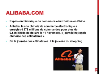 ALIBABA.COM 
• Explosion historique du commerce électronique en Chine 
• Alibaba, le site chinois de commerce électronique a 
enregistré 278 millions de commandes pour plus de 
9,5 milliards de dollars le 11 novembre, « journée nationale 
chinoise des célibataires » 
• De la journée des célibataires à la journée du shopping 
29 
 