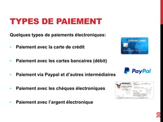 TYPES DE PAIEMENT 
Quelques types de paiements électroniques: 
• Paiement avec la carte de crédit 
• Paiement avec les cartes bancaires (débit) 
• Paiement via Paypal et d’autres intermédiaires 
• Paiement avec les chèques électroniques 
• Paiement avec l’argent électronique 
30 
 