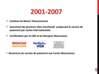 2001-2007 
 Création de Maroc Telecommerce 
 lancement de plusieurs sites marchands proposant le service de 
paiement par cartes internationales 
 Certification par le CMI et les Banques Marocaines. 
 Ouverture du service de paiement aux Cartes Marocaines. 
45 
 
