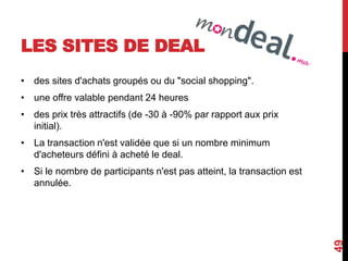LES SITES DE DEAL 
• des sites d'achats groupés ou du "social shopping". 
• une offre valable pendant 24 heures 
• des prix très attractifs (de -30 à -90% par rapport aux prix 
initial). 
• La transaction n'est validée que si un nombre minimum 
d'acheteurs défini à acheté le deal. 
• Si le nombre de participants n'est pas atteint, la transaction est 
annulée. 
49 
 