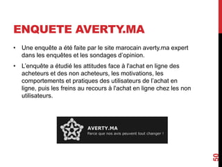 ENQUETE AVERTY.MA 
• Une enquête a été faite par le site marocain averty.ma expert 
dans les enquêtes et les sondages d’opinion. 
• L’enquête a étudié les attitudes face à l'achat en ligne des 
acheteurs et des non acheteurs, les motivations, les 
comportements et pratiques des utilisateurs de l’achat en 
ligne, puis les freins au recours à l'achat en ligne chez les non 
utilisateurs. 
50 
 