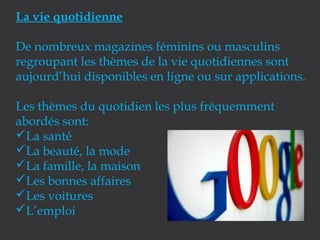 La vie quotidienne
De nombreux magazines féminins ou masculins
regroupant les thèmes de la vie quotidiennes sont
aujourd’hui disponibles en ligne ou sur applications.
Les thèmes du quotidien les plus fréquemment
abordés sont:
La santé
La beauté, la mode
La famille, la maison
Les bonnes affaires
Les voitures
L’emploi

 
