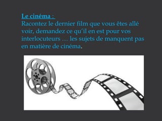 Le cinéma :
Racontez le dernier film que vous êtes allé
voir, demandez ce qu’il en est pour vos
interlocuteurs … les sujets de manquent pas
en matière de cinéma.

 