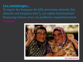 Les commérages :
Evoquer les frasques de telle personne absente (les
absents ont toujours tort !), ces sujets fonctionnent
beaucoup mieux avec un auditoire majoritairement
féminin

 