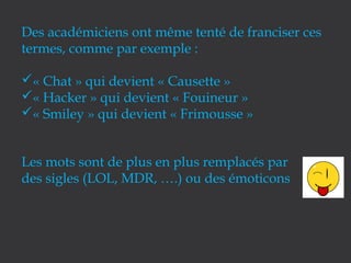 Des académiciens ont même tenté de franciser ces
termes, comme par exemple :
« Chat » qui devient « Causette »
« Hacker » qui devient « Fouineur »
« Smiley » qui devient « Frimousse »
Les mots sont de plus en plus remplacés par
des sigles (LOL, MDR, ….) ou des émoticons

 